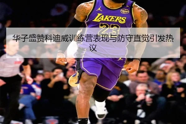 华子盛赞科迪威训练营表现与防守直觉引发热议（OETY）
